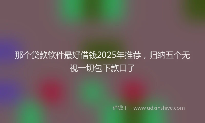 那个贷款软件最好借钱2025年推荐，归纳五个无视一切包下款口子