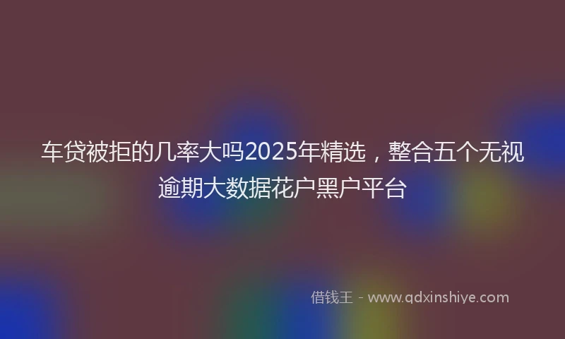 车贷被拒的几率大吗2025年精选，整合五个无视逾期大数据花户黑户平台