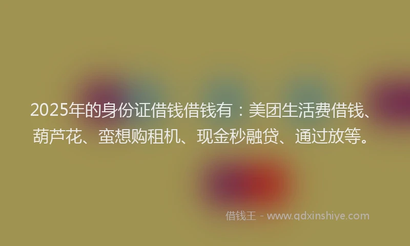 2025年的身份证借钱借钱有：美团生活费借钱、葫芦花、蛮想购租机、现金秒融贷、通过放等。