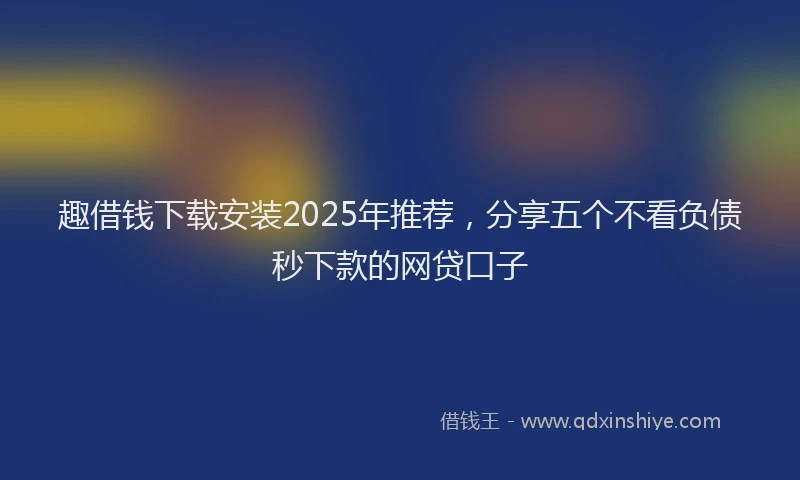 趣借钱下载安装2025年推荐，分享五个不看负债秒下款的网贷口子