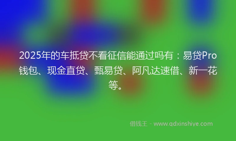 2025年的车抵贷不看征信能通过吗有：易贷Pro钱包、现金直贷、甄易贷、阿凡达速借、新一花等。