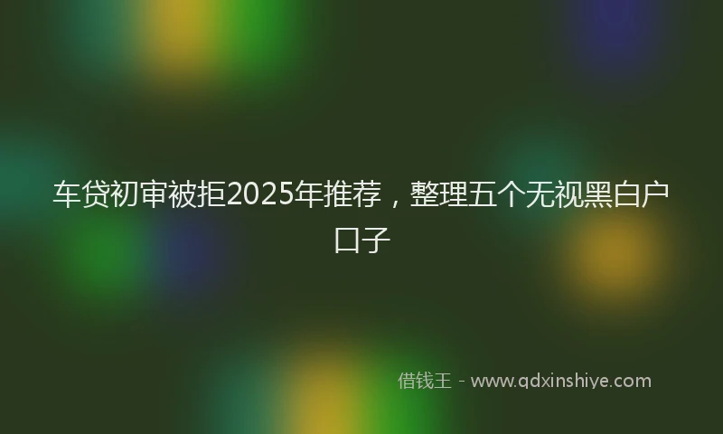 车贷初审被拒2025年推荐，整理五个无视黑白户口子