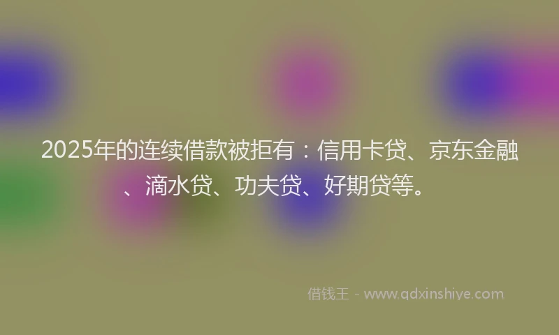 2025年的连续借款被拒有：信用卡贷、京东金融、滴水贷、功夫贷、好期贷等。