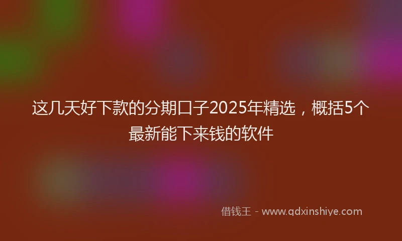 这几天好下款的分期口子2025年精选，概括5个最新能下来钱的软件