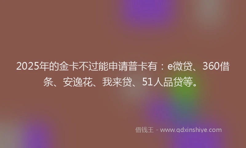 2025年的金卡不过能申请普卡有：e微贷、360借条、安逸花、我来贷、51人品贷等。