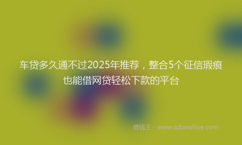 车贷多久通不过2025年推荐，整合5个征信瑕疵也能借网贷轻松下款的平台
