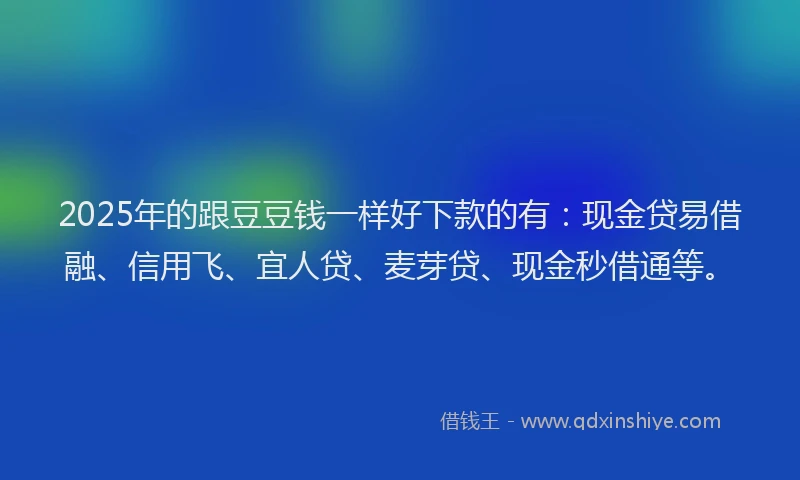 2025年的跟豆豆钱一样好下款的有：现金贷易借融、信用飞、宜人贷、麦芽贷、现金秒借通等。