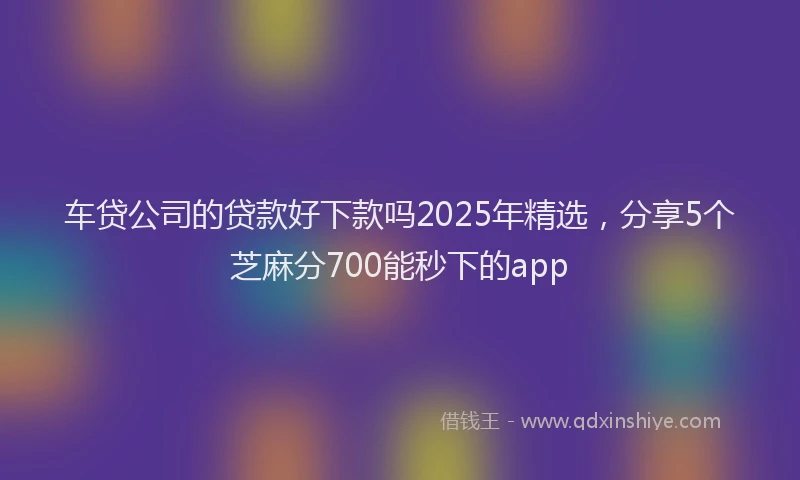 车贷公司的贷款好下款吗2025年精选，分享5个芝麻分700能秒下的app