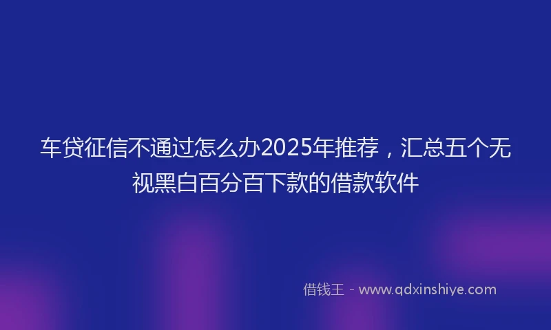 车贷征信不通过怎么办2025年推荐，汇总五个无视黑白百分百下款的借款软件