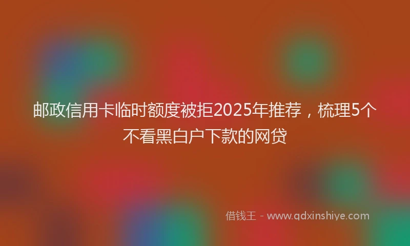邮政信用卡临时额度被拒2025年推荐，梳理5个不看黑白户下款的网贷