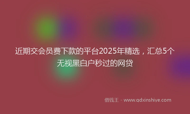 近期交会员费下款的平台2025年精选，汇总5个无视黑白户秒过的网贷