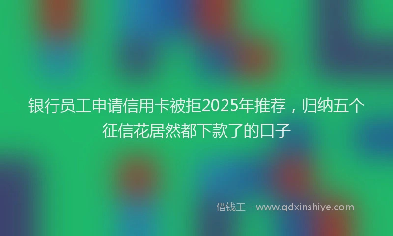 银行员工申请信用卡被拒2025年推荐，归纳五个征信花居然都下款了的口子