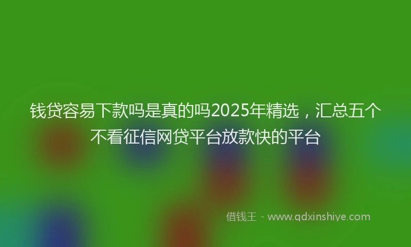 钱贷容易下款吗是真的吗2025年精选，汇总五个不看征信网贷平台放款快的平台