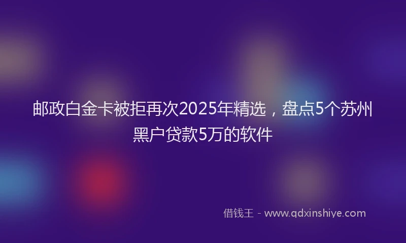 邮政白金卡被拒再次2025年精选，盘点5个苏州黑户贷款5万的软件