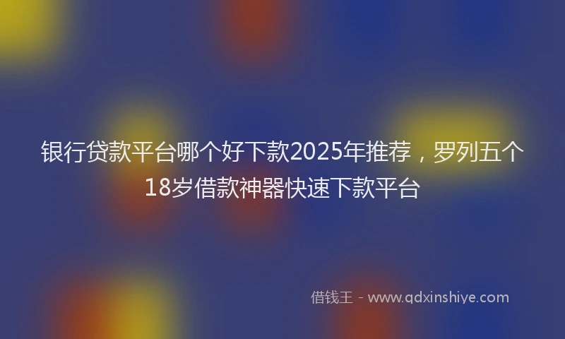 银行贷款平台哪个好下款2025年推荐，罗列五个18岁借款神器快速下款平台