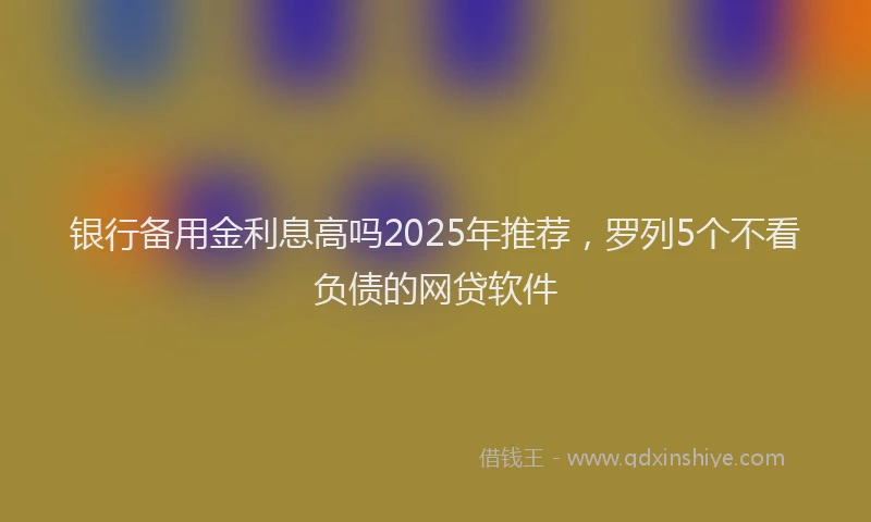 银行备用金利息高吗2025年推荐，罗列5个不看负债的网贷软件