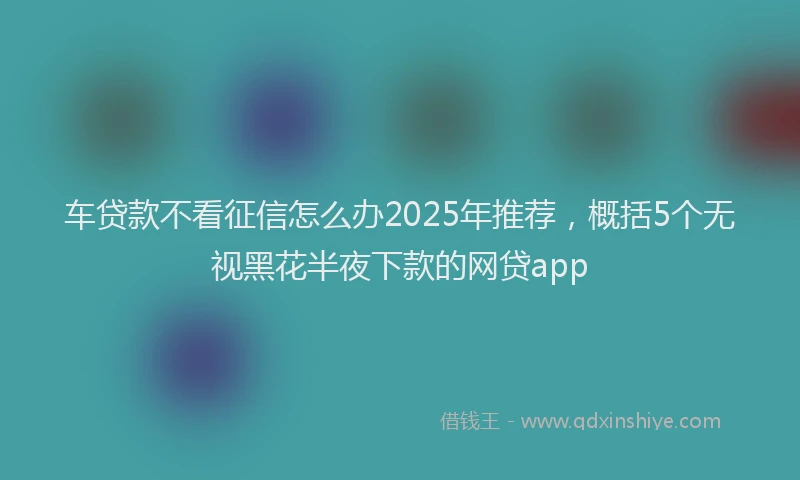 车贷款不看征信怎么办2025年推荐，概括5个无视黑花半夜下款的网贷app