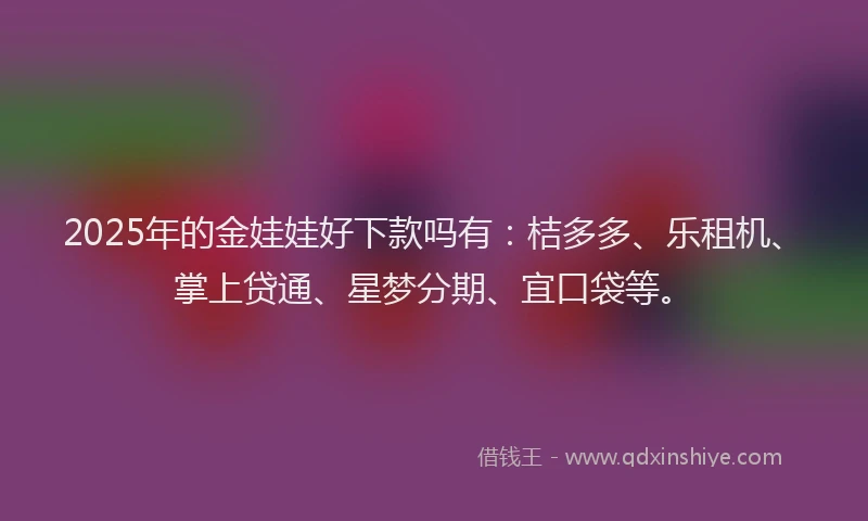 2025年的金娃娃好下款吗有：桔多多、乐租机、掌上贷通、星梦分期、宜口袋等。