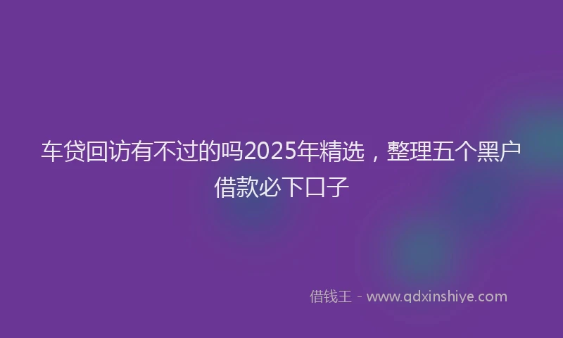 车贷回访有不过的吗2025年精选，整理五个黑户借款必下口子