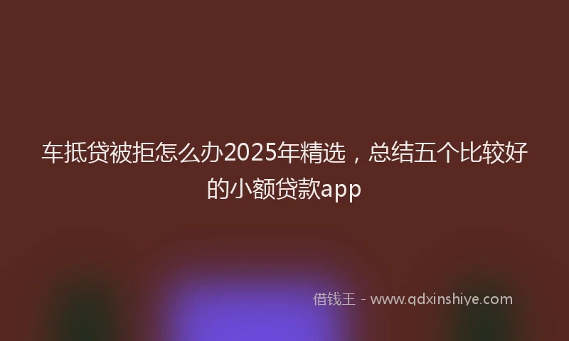 车抵贷被拒怎么办2025年精选，总结五个比较好的小额贷款app
