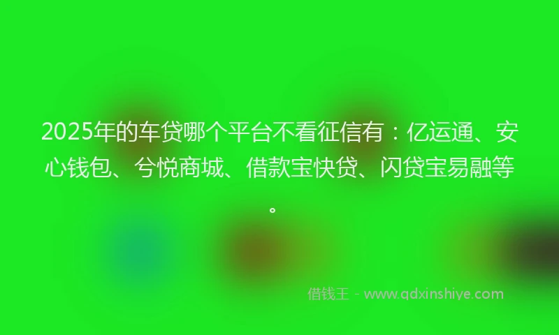 2025年的车贷哪个平台不看征信有：亿运通、安心钱包、兮悦商城、借款宝快贷、闪贷宝易融等。