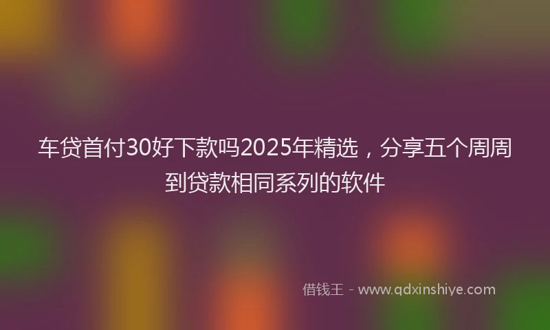 车贷首付30好下款吗2025年精选，分享五个周周到贷款相同系列的软件
