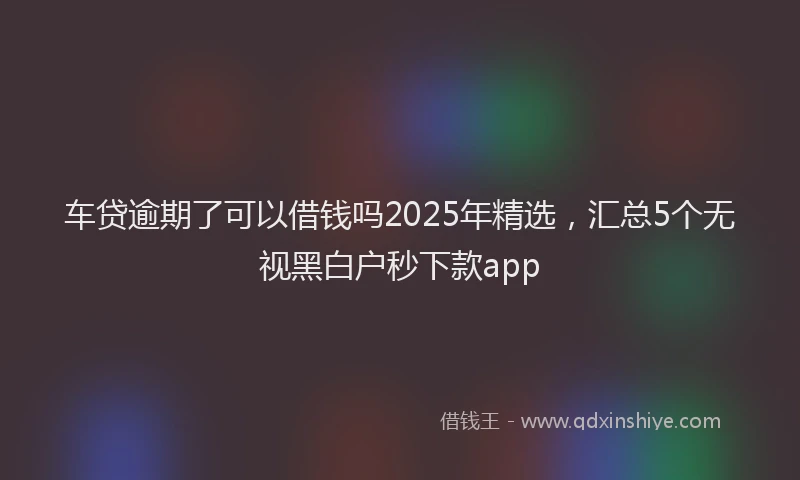 车贷逾期了可以借钱吗2025年精选，汇总5个无视黑白户秒下款app