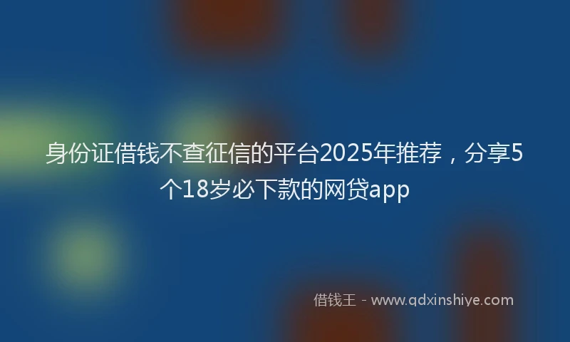 身份证借钱不查征信的平台2025年推荐，分享5个18岁必下款的网贷app