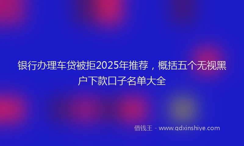 银行办理车贷被拒2025年推荐，概括五个无视黑户下款口子名单大全