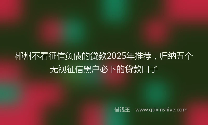 郴州不看征信负债的贷款2025年推荐，归纳五个无视征信黑户必下的贷款口子