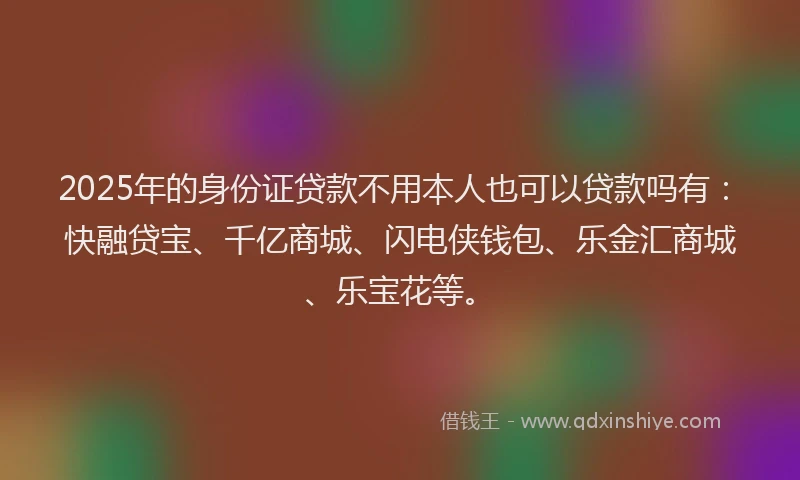 2025年的身份证贷款不用本人也可以贷款吗有：快融贷宝、千亿商城、闪电侠钱包、乐金汇商城、乐宝花等。