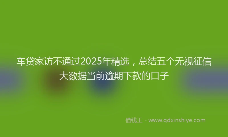 车贷家访不通过2025年精选，总结五个无视征信大数据当前逾期下款的口子