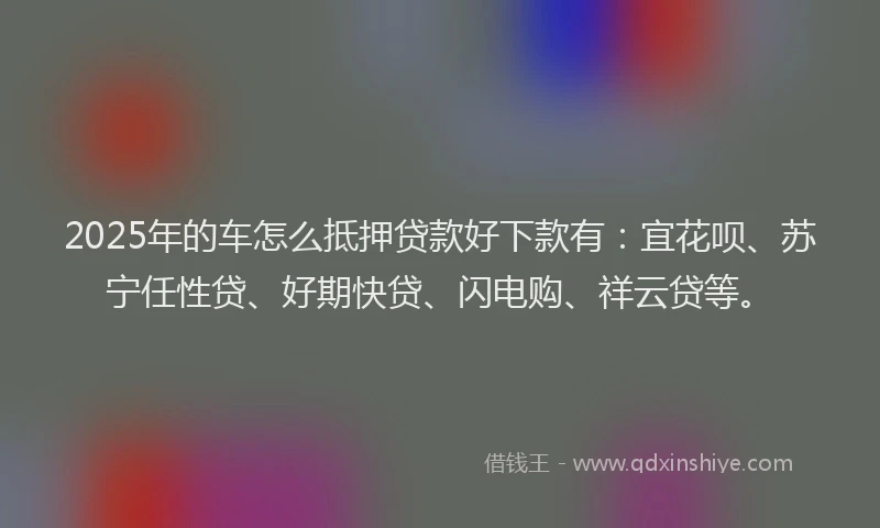 2025年的车怎么抵押贷款好下款有：宜花呗、苏宁任性贷、好期快贷、闪电购、祥云贷等。