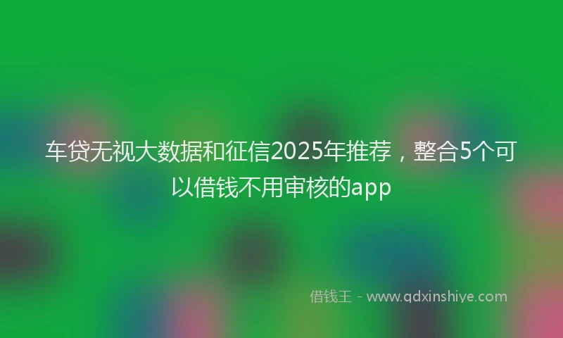 车贷无视大数据和征信2025年推荐，整合5个可以借钱不用审核的app