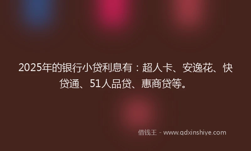 2025年的银行小贷利息有：超人卡、安逸花、快贷通、51人品贷、惠商贷等。