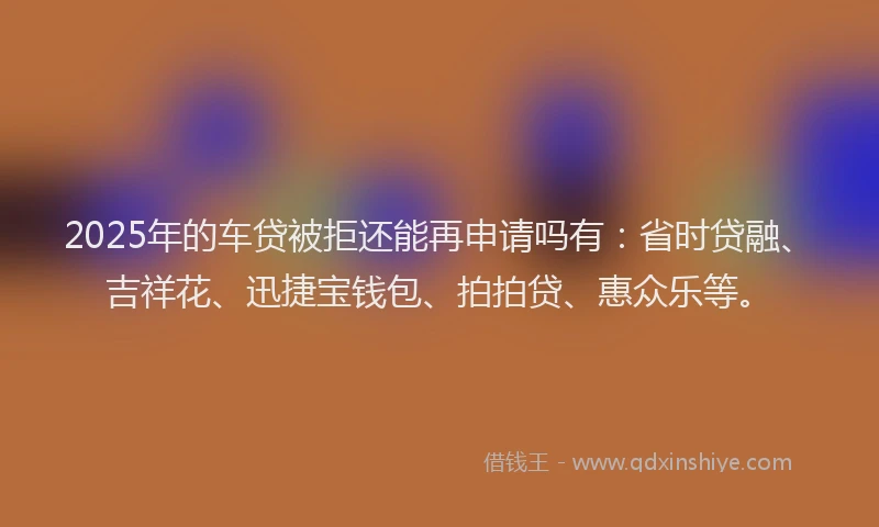 2025年的车贷被拒还能再申请吗有：省时贷融、吉祥花、迅捷宝钱包、拍拍贷、惠众乐等。