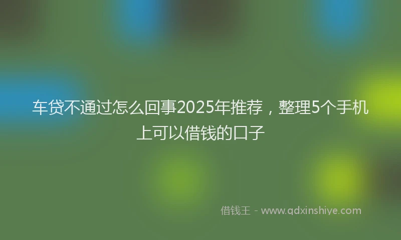 车贷不通过怎么回事2025年推荐，整理5个手机上可以借钱的口子