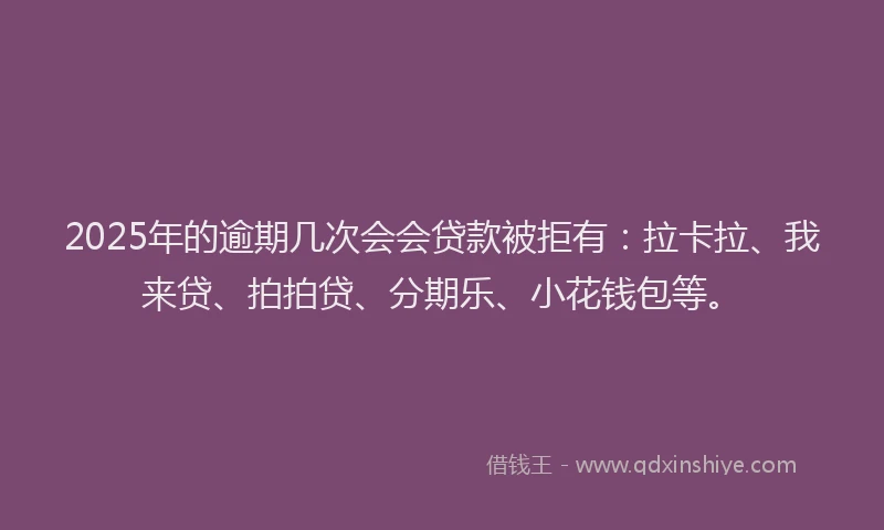2025年的逾期几次会会贷款被拒有：拉卡拉、我来贷、拍拍贷、分期乐、小花钱包等。