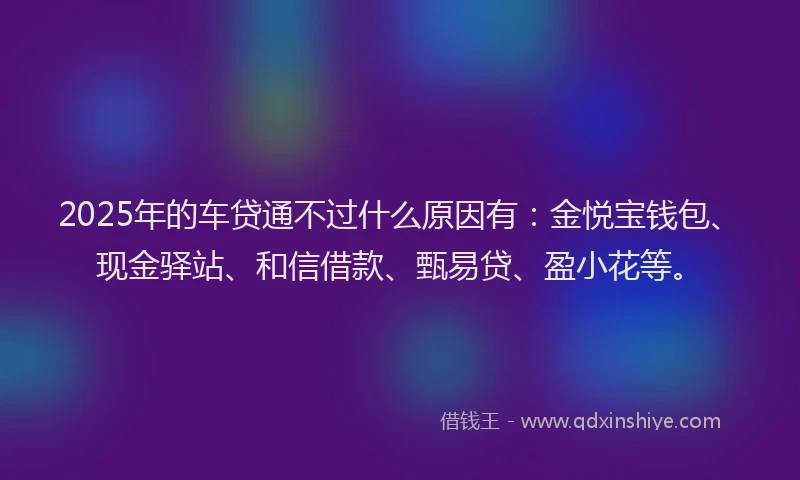 2025年的车贷通不过什么原因有：金悦宝钱包、现金驿站、和信借款、甄易贷、盈小花等。