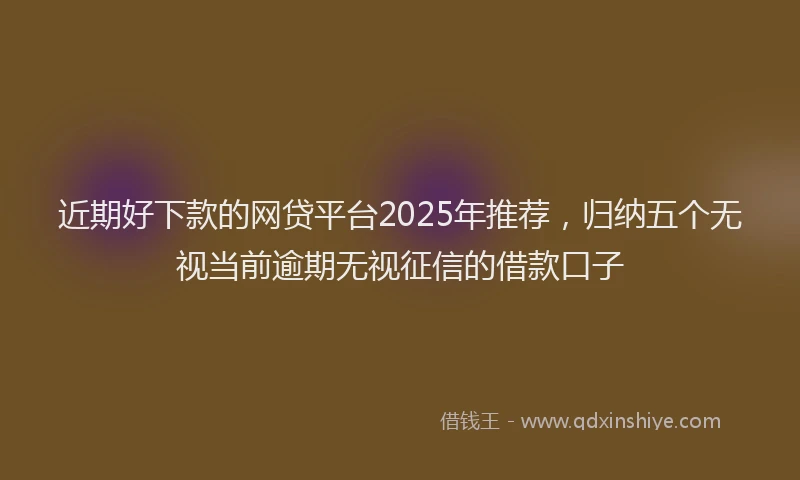 近期好下款的网贷平台2025年推荐，归纳五个无视当前逾期无视征信的借款口子