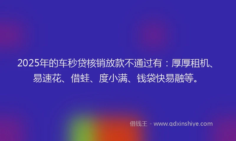 2025年的车秒贷核销放款不通过有：厚厚租机、易速花、借蛙、度小满、钱袋快易融等。