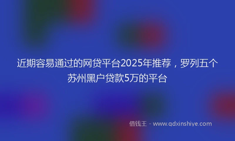近期容易通过的网贷平台2025年推荐，罗列五个苏州黑户贷款5万的平台