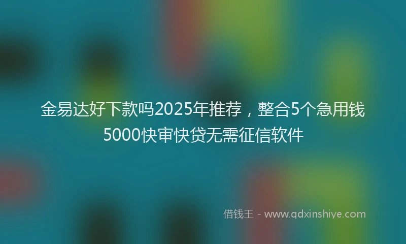 金易达好下款吗2025年推荐，整合5个急用钱5000快审快贷无需征信软件