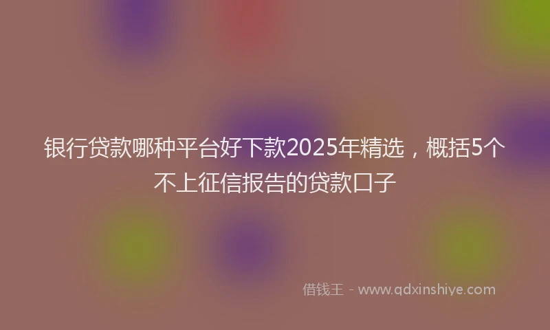 银行贷款哪种平台好下款2025年精选，概括5个不上征信报告的贷款口子