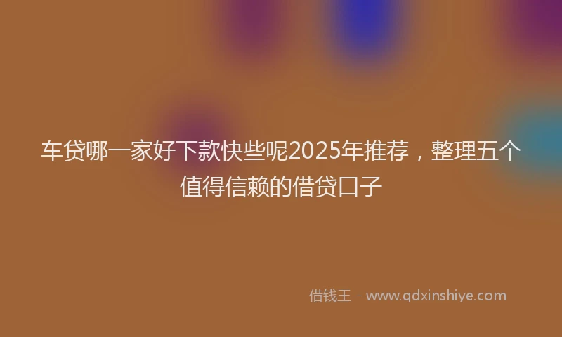 车贷哪一家好下款快些呢2025年推荐，整理五个值得信赖的借贷口子