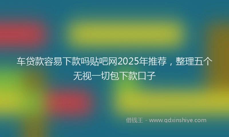 车贷款容易下款吗贴吧网2025年推荐，整理五个无视一切包下款口子