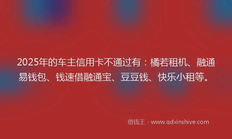 2025年的车主信用卡不通过有：橘若租机、融通易钱包、钱速借融通宝、豆豆钱、快乐小租等。
