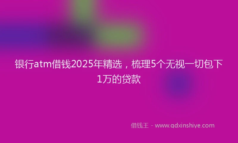 银行atm借钱2025年精选，梳理5个无视一切包下1万的贷款