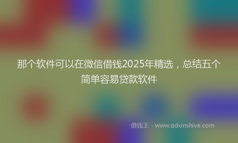 那个软件可以在微信借钱2025年精选，总结五个简单容易贷款软件