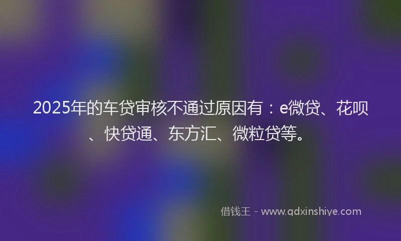 2025年的车贷审核不通过原因有：e微贷、花呗、快贷通、东方汇、微粒贷等。